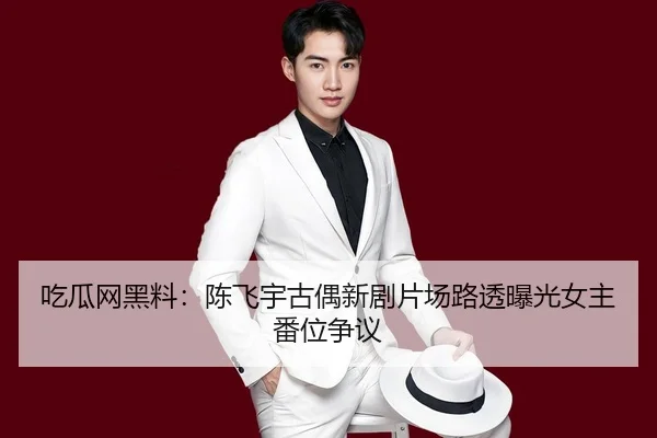 吃瓜网黑料：陈飞宇古偶新剧片场路透曝光女主番位争议